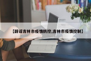 【辟谣吉林市疫情防控,吉林市疫情控制】