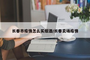 长春市疫情怎么买烟酒/长春卖场疫情