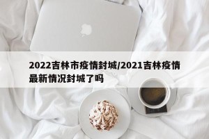2022吉林市疫情封城/2021吉林疫情最新情况封城了吗