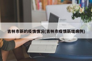 吉林市新的疫情情况(吉林市疫情新增病例)