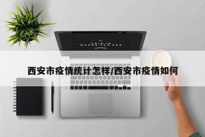 西安市疫情统计怎样/西安市疫情如何