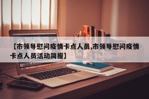 【市领导慰问疫情卡点人员,市领导慰问疫情卡点人员活动简报】