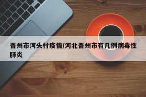 晋州市河头村疫情/河北晋州市有几例病毒性肺炎