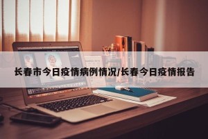 长春市今日疫情病例情况/长春今日疫情报告