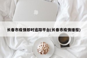 长春市疫情即时追踪平台(长春市疫情播报)
