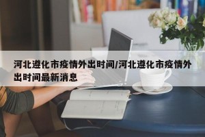 河北遵化市疫情外出时间/河北遵化市疫情外出时间最新消息