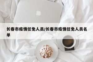 长春市疫情任免人员/长春市疫情任免人员名单