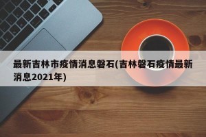最新吉林市疫情消息磐石(吉林磐石疫情最新消息2021年)
