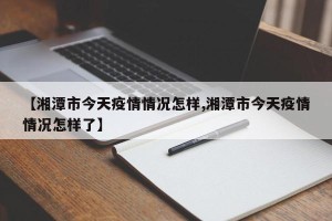 【湘潭市今天疫情情况怎样,湘潭市今天疫情情况怎样了】