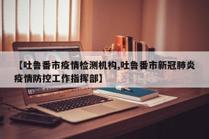 【吐鲁番市疫情检测机构,吐鲁番市新冠肺炎疫情防控工作指挥部】