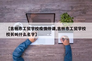 【吉林市工贸学校疫情停课,吉林市工贸学校校长叫什么名字】