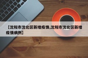 【沈阳市沈北区新增疫情,沈阳市沈北区新增疫情病例】