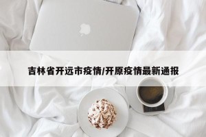 吉林省开远市疫情/开原疫情最新通报