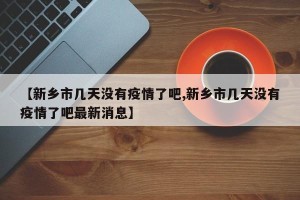 【新乡市几天没有疫情了吧,新乡市几天没有疫情了吧最新消息】