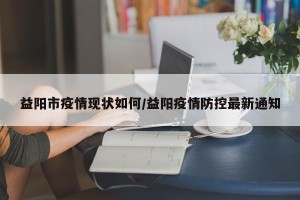 益阳市疫情现状如何/益阳疫情防控最新通知