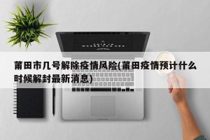 莆田市几号解除疫情风险(莆田疫情预计什么时候解封最新消息)