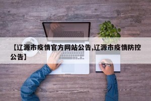 【辽源市疫情官方网站公告,辽源市疫情防控公告】