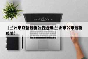 【兰州市疫情最新公告通知,兰州市公布最新疫情】