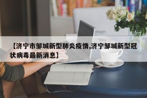 【济宁市邹城新型肺炎疫情,济宁邹城新型冠状病毒最新消息】