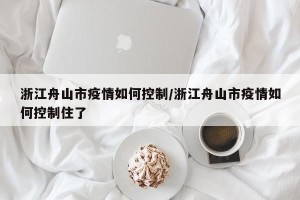 浙江舟山市疫情如何控制/浙江舟山市疫情如何控制住了