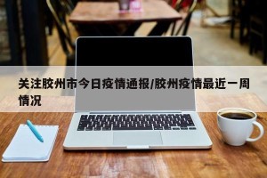 关注胶州市今日疫情通报/胶州疫情最近一周情况