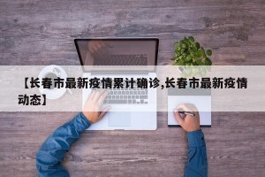 【长春市最新疫情累计确诊,长春市最新疫情动态】