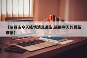 【瑞丽市今天疫情消息通告,瑞丽今天的最新疫情】
