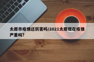 太原市疫情还厉害吗/2021太原现在疫情严重吗?