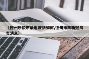 【德州乐陵市最近疫情如何,德州乐陵新冠病毒消息】