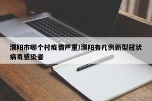 濮阳市哪个村疫情严重/濮阳有几例新型冠状病毒感染者