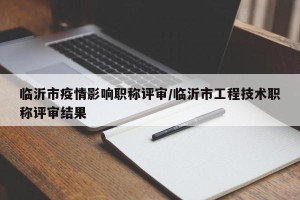 临沂市疫情影响职称评审/临沂市工程技术职称评审结果