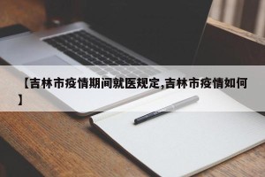 【吉林市疫情期间就医规定,吉林市疫情如何】