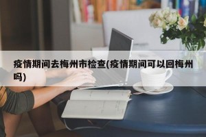 疫情期间去梅州市检查(疫情期间可以回梅州吗)