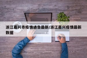 浙江嘉兴市疫情通告最新/浙江嘉兴疫情最新数据
