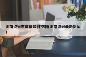 湖南资兴市疫情如何控制(湖南资兴最新新闻)