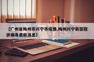 【广州省梅州市兴宁市疫情,梅州兴宁新型冠状病毒最新消息】