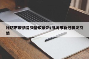 潍坊市疫情音频播放最新/潍坊市新冠肺炎疫情