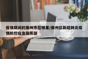 疫情期间的徽州市在哪里/徽州区新冠肺炎疫情防控应急指挥部