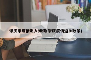 肇庆市疫情出入如何(肇庆疫情返乡政策)
