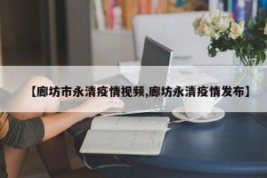 【廊坊市永清疫情视频,廊坊永清疫情发布】