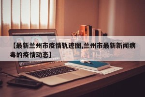 【最新兰州市疫情轨迹图,兰州市最新新闻病毒的疫情动态】