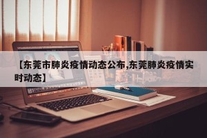 【东莞市肺炎疫情动态公布,东莞肺炎疫情实时动态】