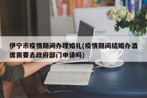 伊宁市疫情期间办理婚礼(疫情期间结婚办酒席需要去政府部门申请吗)