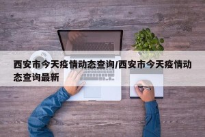 西安市今天疫情动态查询/西安市今天疫情动态查询最新
