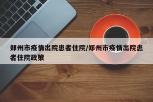 郑州市疫情出院患者住院/郑州市疫情出院患者住院政策