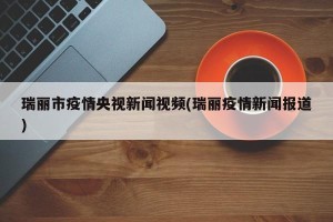 瑞丽市疫情央视新闻视频(瑞丽疫情新闻报道)