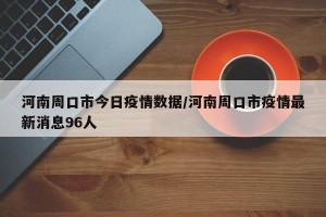 河南周口市今日疫情数据/河南周口市疫情最新消息96人