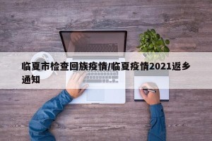 临夏市检查回族疫情/临夏疫情2021返乡通知