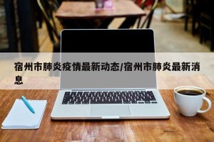 宿州市肺炎疫情最新动态/宿州市肺炎最新消息