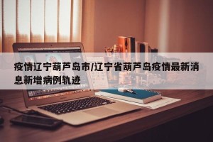疫情辽宁葫芦岛市/辽宁省葫芦岛疫情最新消息新增病例轨迹